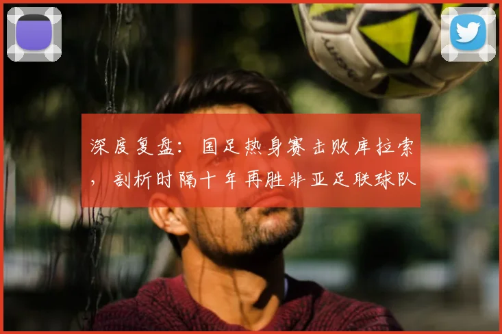深度复盘:国足热身赛击败库拉索,剖析时隔十年再胜非亚足联球队的战术与意义