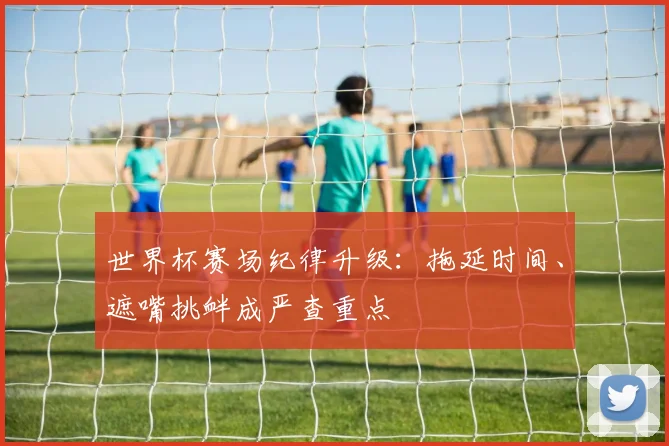 世界杯赛场纪律升级:拖延时间、遮嘴挑衅成严查重点