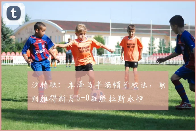 沙特联:本泽马半场帽子戏法,助利雅得新月6-0狂胜拉斯永恒