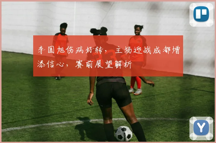 李国旭伤病好转，主场迎战成都增添信心，赛前展望解析