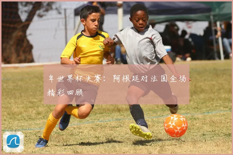 年世界杯决赛:阿根廷对法国全场精彩回顾