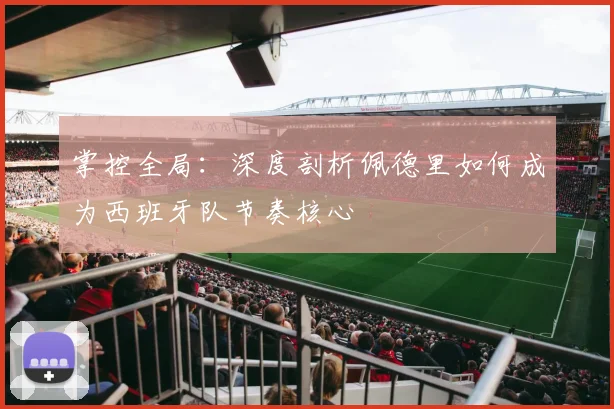 掌控全局:深度剖析佩德里如何成为西班牙队节奏核心