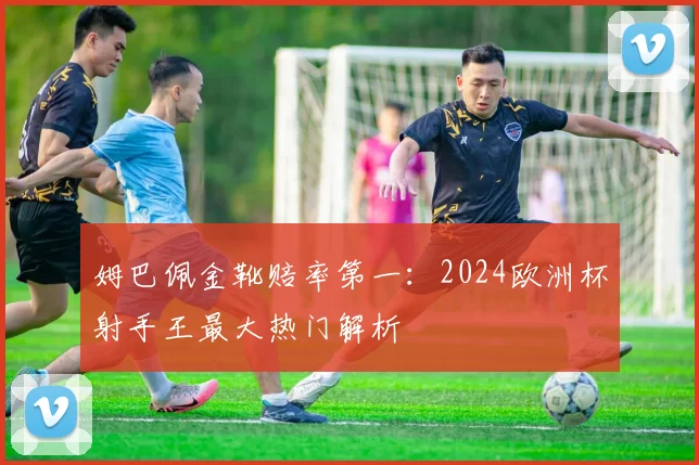 姆巴佩金靴赔率第一:2024欧洲杯射手王最大热门解析