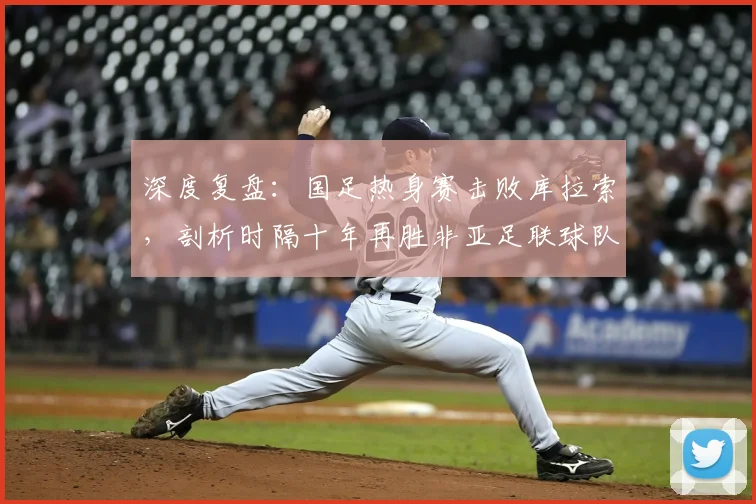 深度复盘：国足热身赛击败库拉索，剖析时隔十年再胜非亚足联球队的战术与意义
