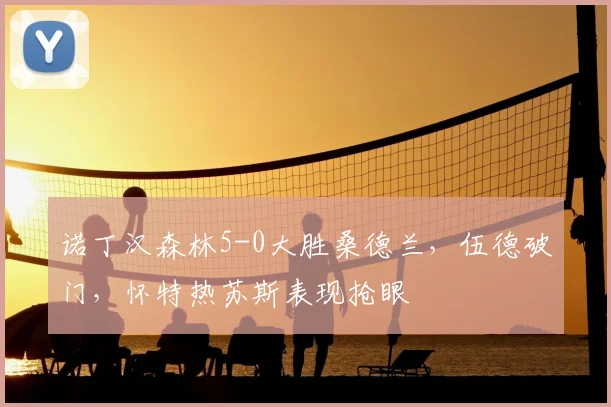 诺丁汉森林5-0大胜桑德兰，伍德破门，怀特热苏斯表现抢眼