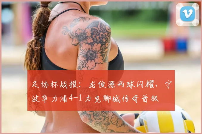 足协杯战报：龙俊源两球闪耀，宁波华力浦4-1力克聊城传奇晋级